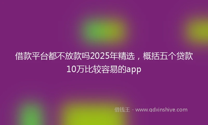 借款平台都不放款吗2025年精选，概括五个贷款10万比较容易的app