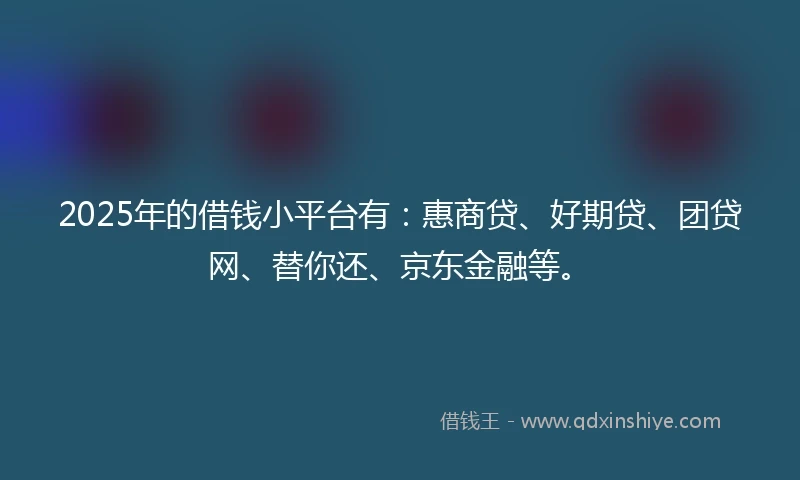 2025年的借钱小平台有：惠商贷、好期贷、团贷网、替你还、京东金融等。