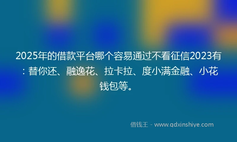 2025年的借款平台哪个容易通过不看征信2023有：替你还、融逸花、拉卡拉、度小满金融、小花钱包等。