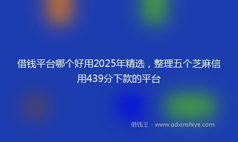 借钱平台哪个好用2025年精选，整理五个芝麻信用439分下款的平台