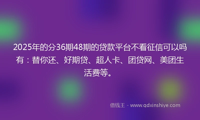 2025年的分36期48期的贷款平台不看征信可以吗有：替你还、好期贷、超人卡、团贷网、美团生活费等。