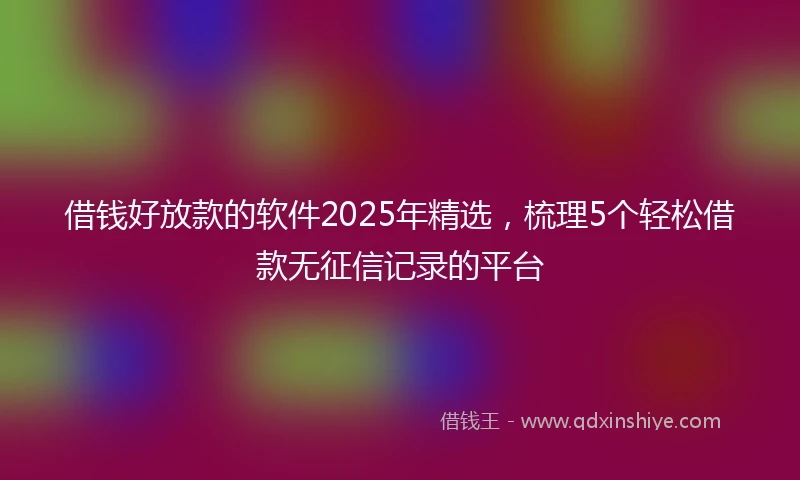 借钱好放款的软件2025年精选，梳理5个轻松借款无征信记录的平台