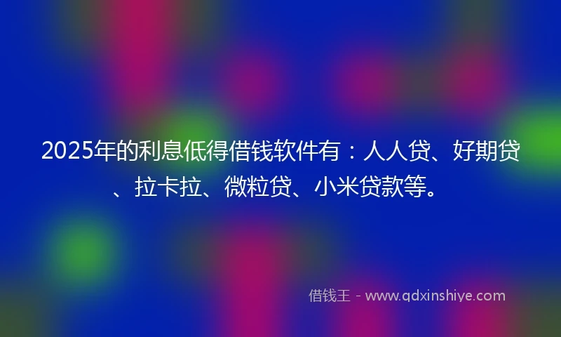 2025年的利息低得借钱软件有：人人贷、好期贷、拉卡拉、微粒贷、小米贷款等。