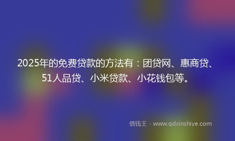 2025年的免费贷款的方法有：团贷网、惠商贷、51人品贷、小米贷款、小花钱包等。