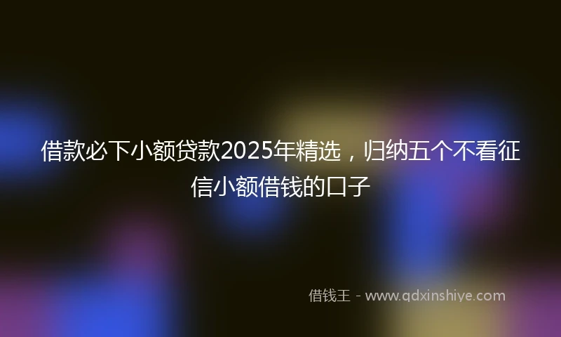 借款必下小额贷款2025年精选，归纳五个不看征信小额借钱的口子