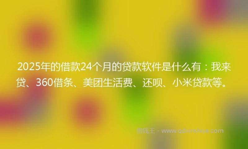 2025年的借款24个月的贷款软件是什么有：我来贷、360借条、美团生活费、还呗、小米贷款等。