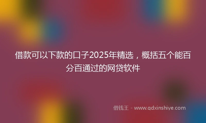 借款可以下款的口子2025年精选，概括五个能百分百通过的网贷软件