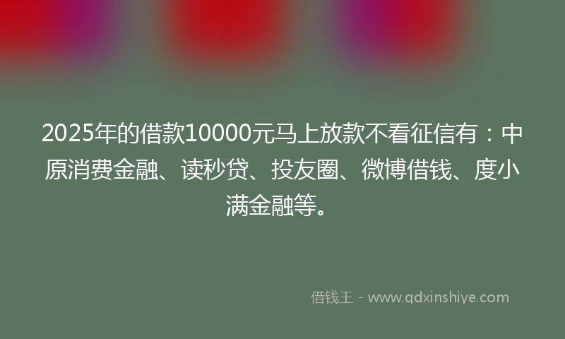 2025年的借款10000元马上放款不看征信有：中原消费金融、读秒贷、投友圈、微博借钱、度小满金融等。