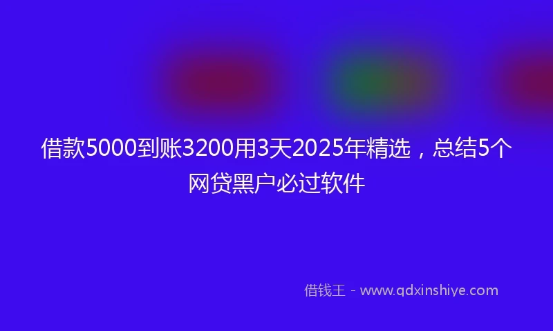 借款5000到账3200用3天2025年精选，总结5个网贷黑户必过软件