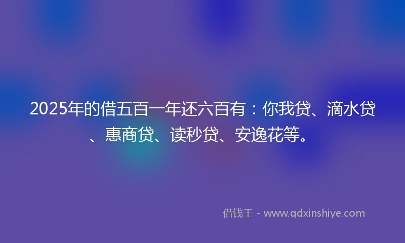 2025年的借五百一年还六百有：你我贷、滴水贷、惠商贷、读秒贷、安逸花等。