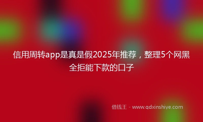 信用周转app是真是假2025年推荐，整理5个网黑全拒能下款的口子