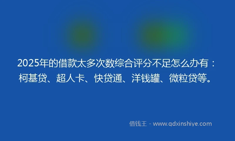 2025年的借款太多次数综合评分不足怎么办有：柯基贷、超人卡、快贷通、洋钱罐、微粒贷等。
