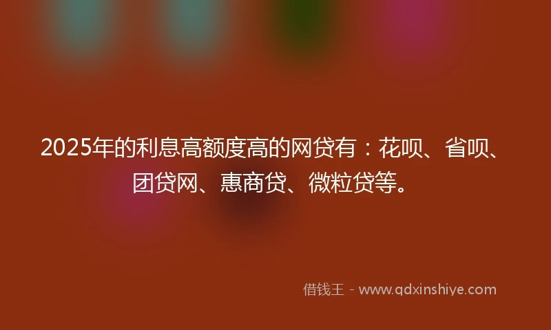 2025年的利息高额度高的网贷有：花呗、省呗、团贷网、惠商贷、微粒贷等。