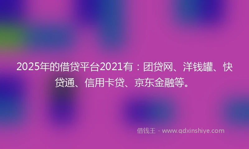 2025年的借贷平台2021有：团贷网、洋钱罐、快贷通、信用卡贷、京东金融等。