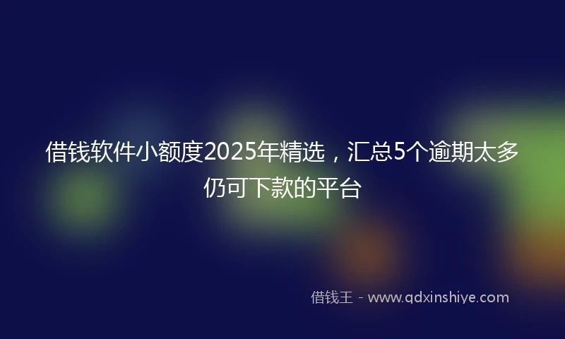 借钱软件小额度2025年精选，汇总5个逾期太多仍可下款的平台