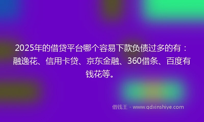 2025年的借贷平台哪个容易下款负债过多的有：融逸花、信用卡贷、京东金融、360借条、百度有钱花等。