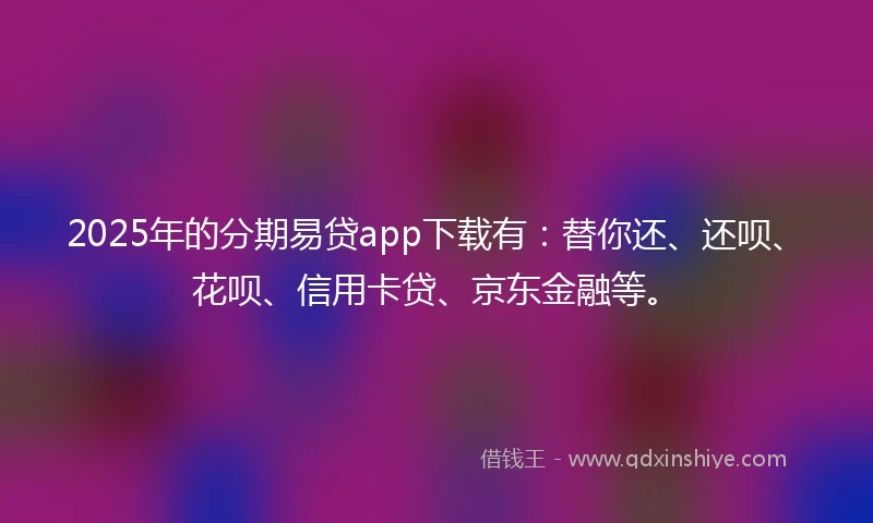2025年的分期易贷app下载有：替你还、还呗、花呗、信用卡贷、京东金融等。