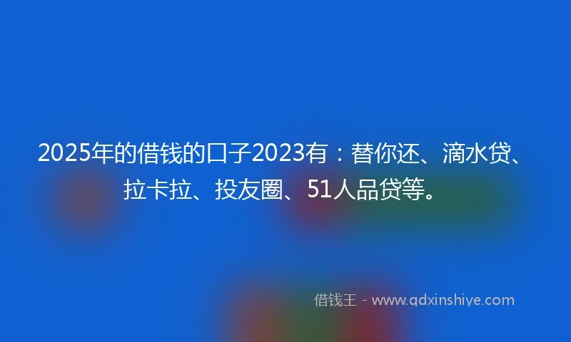 2025年的借钱的口子2023有：替你还、滴水贷、拉卡拉、投友圈、51人品贷等。