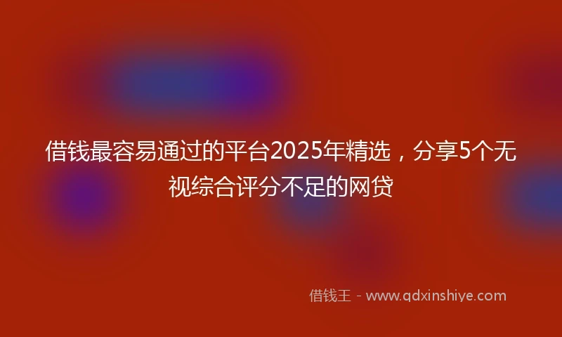 借钱最容易通过的平台2025年精选，分享5个无视综合评分不足的网贷