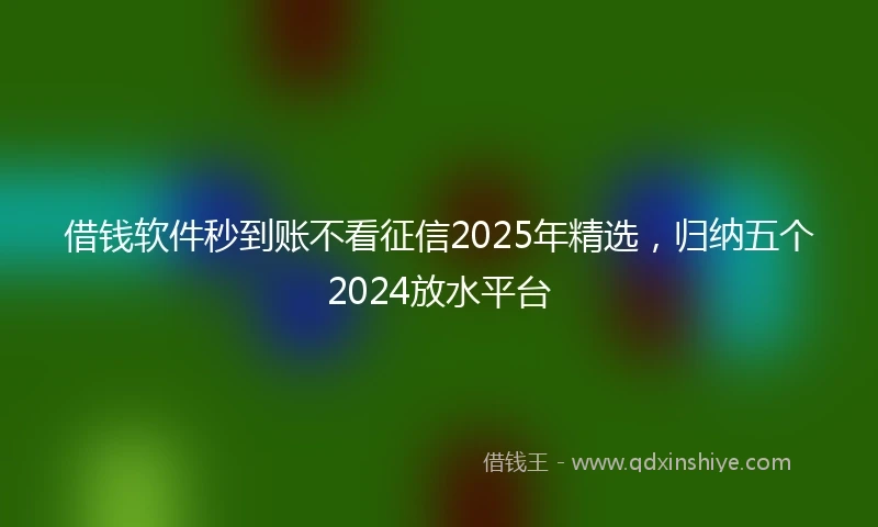 借钱软件秒到账不看征信2025年精选，归纳五个2024放水平台