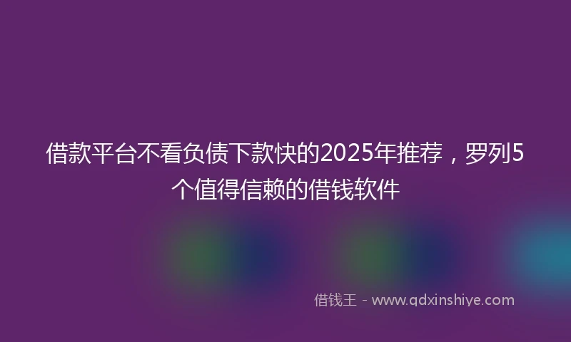 借款平台不看负债下款快的2025年推荐，罗列5个值得信赖的借钱软件