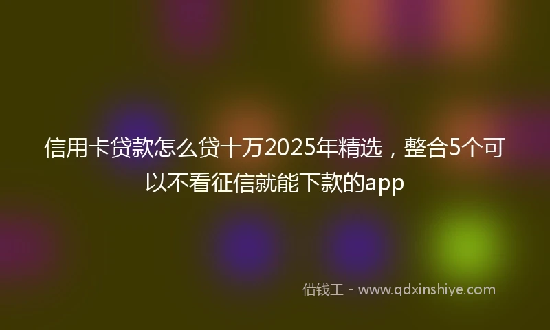 信用卡贷款怎么贷十万2025年精选，整合5个可以不看征信就能下款的app