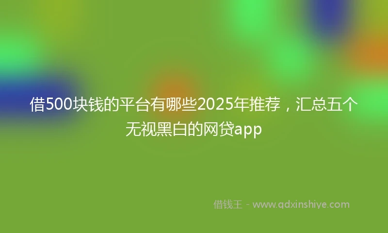 借500块钱的平台有哪些2025年推荐，汇总五个无视黑白的网贷app