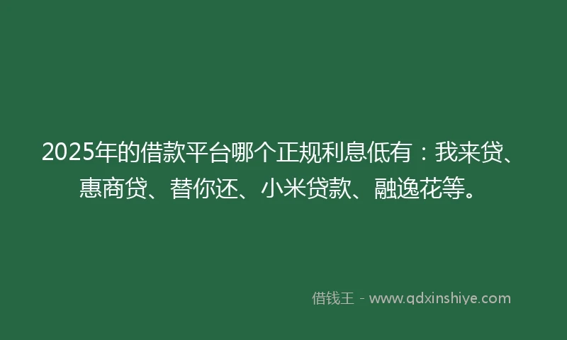 2025年的借款平台哪个正规利息低有：我来贷、惠商贷、替你还、小米贷款、融逸花等。