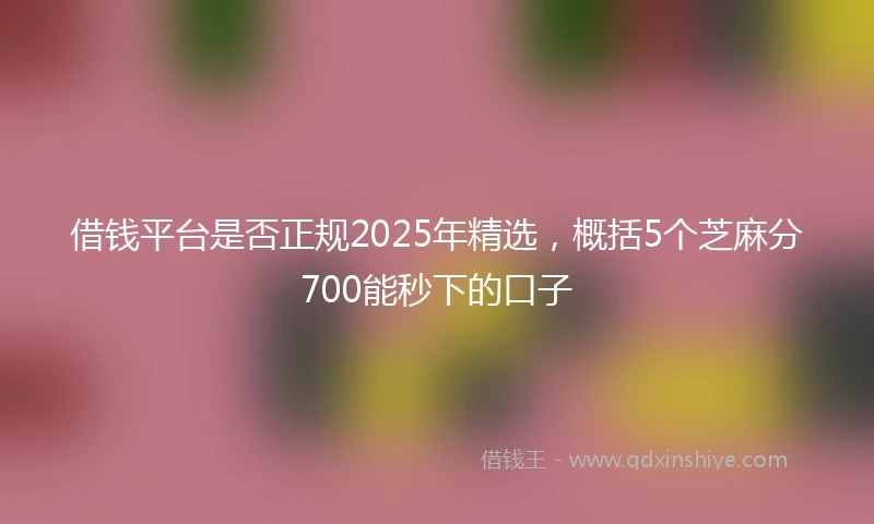 借钱平台是否正规2025年精选，概括5个芝麻分700能秒下的口子