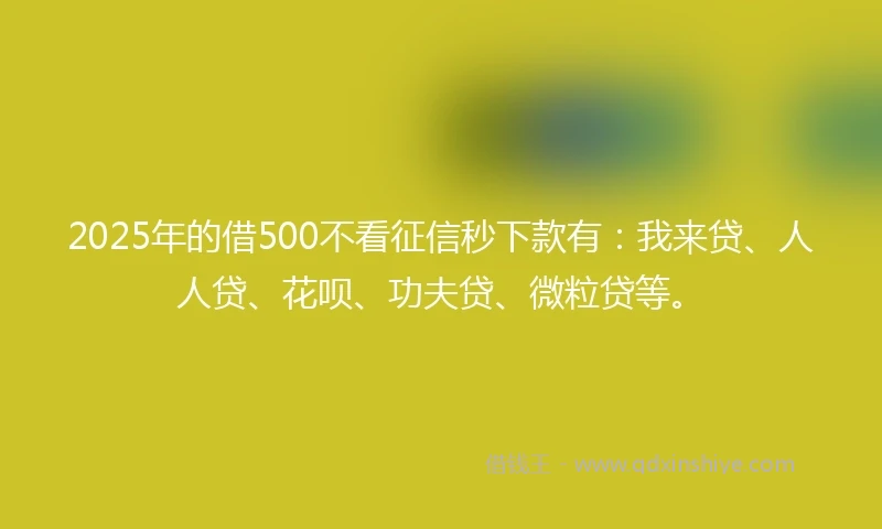 2025年的借500不看征信秒下款有：我来贷、人人贷、花呗、功夫贷、微粒贷等。