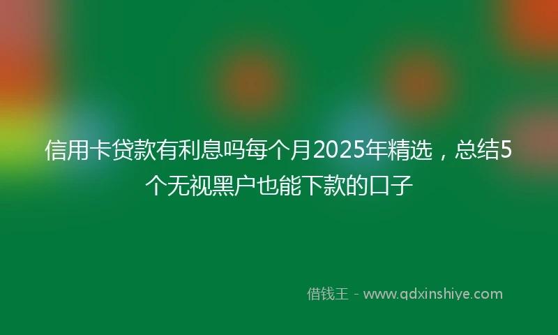 信用卡贷款有利息吗每个月2025年精选，总结5个无视黑户也能下款的口子