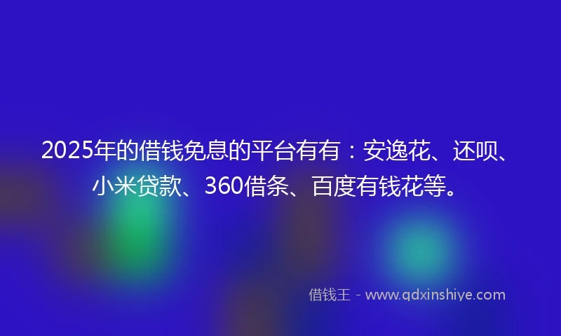 2025年的借钱免息的平台有有：安逸花、还呗、小米贷款、360借条、百度有钱花等。
