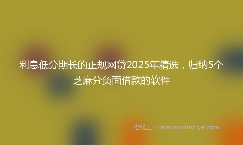 利息低分期长的正规网贷2025年精选，归纳5个芝麻分负面借款的软件