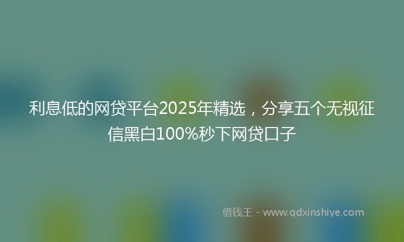 利息低的网贷平台2025年精选，分享五个无视征信黑白100%秒下网贷口子