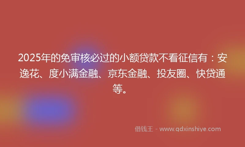 2025年的免审核必过的小额贷款不看征信有：安逸花、度小满金融、京东金融、投友圈、快贷通等。
