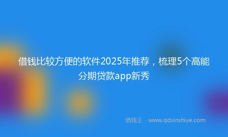 借钱比较方便的软件2025年推荐，梳理5个高能分期贷款app新秀