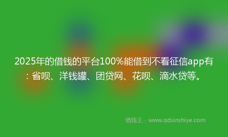2025年的借钱的平台100%能借到不看征信app有：省呗、洋钱罐、团贷网、花呗、滴水贷等。