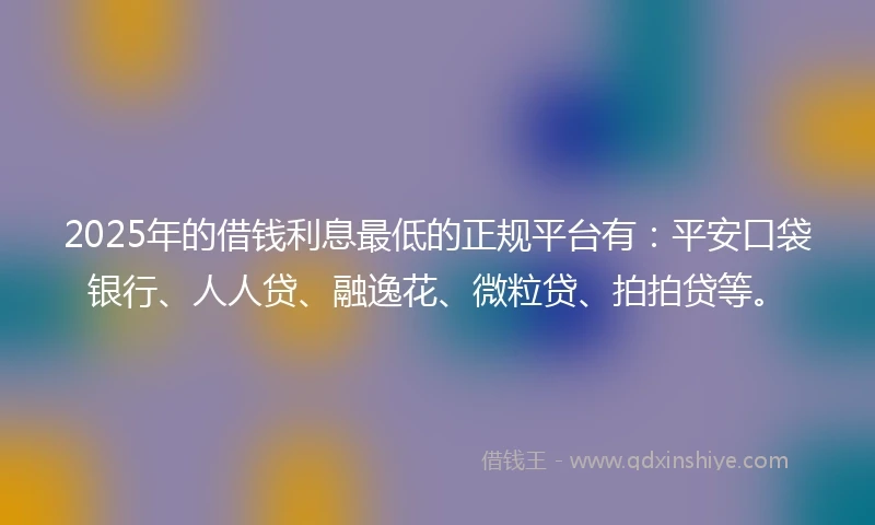 2025年的借钱利息最低的正规平台有：平安口袋银行、人人贷、融逸花、微粒贷、拍拍贷等。