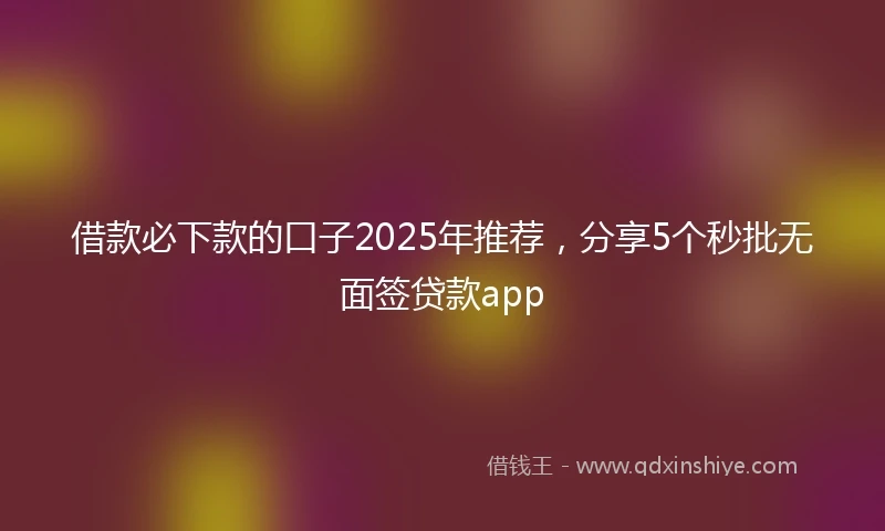 借款必下款的口子2025年推荐，分享5个秒批无面签贷款app