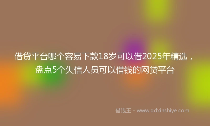 借贷平台哪个容易下款18岁可以借2025年精选，盘点5个失信人员可以借钱的网贷平台