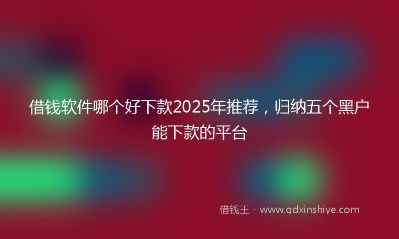 借钱软件哪个好下款2025年推荐，归纳五个黑户能下款的平台