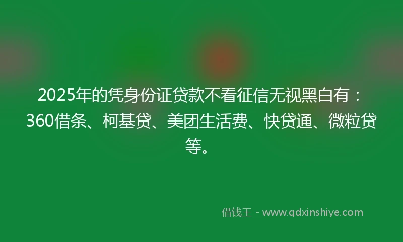 2025年的凭身份证贷款不看征信无视黑白有：360借条、柯基贷、美团生活费、快贷通、微粒贷等。