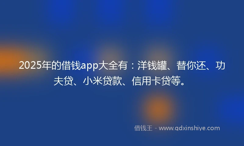 2025年的借钱app大全有：洋钱罐、替你还、功夫贷、小米贷款、信用卡贷等。
