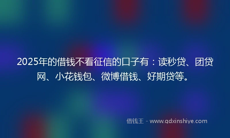 2025年的借钱不看征信的口子有：读秒贷、团贷网、小花钱包、微博借钱、好期贷等。