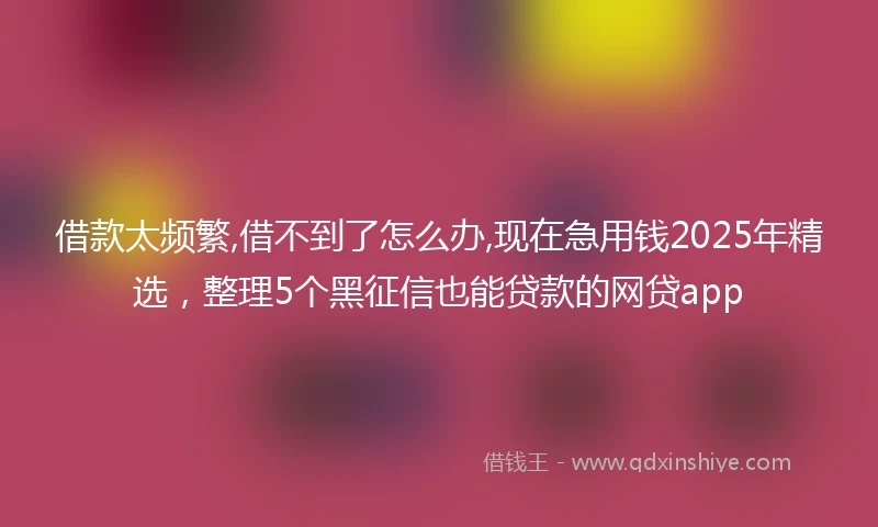 借款太频繁,借不到了怎么办,现在急用钱2025年精选,整理5个黑征信也能贷款的网贷app