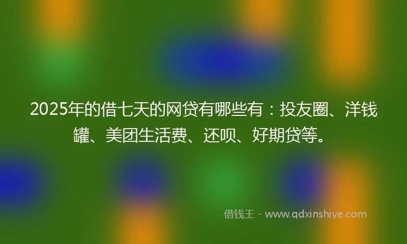 2025年的借七天的网贷有哪些有：投友圈、洋钱罐、美团生活费、还呗、好期贷等。