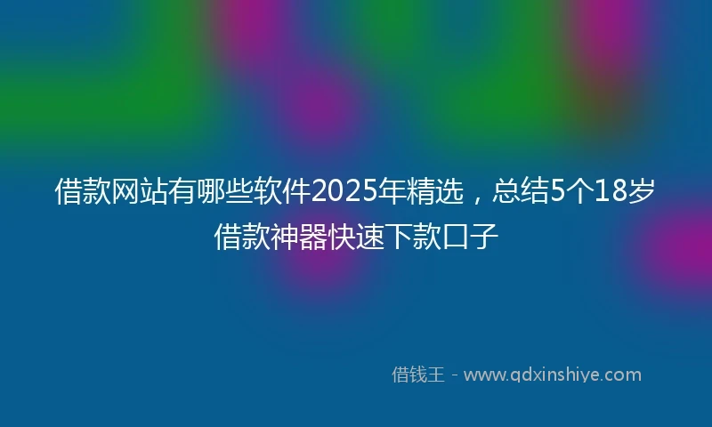 借款网站有哪些软件2025年精选，总结5个18岁借款神器快速下款口子