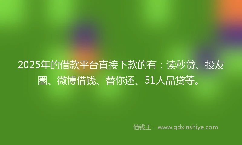 2025年的借款平台直接下款的有：读秒贷、投友圈、微博借钱、替你还、51人品贷等。