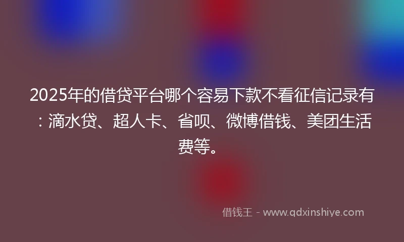 2025年的借贷平台哪个容易下款不看征信记录有：滴水贷、超人卡、省呗、微博借钱、美团生活费等。