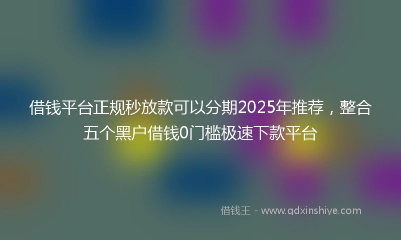 借钱平台正规秒放款可以分期2025年推荐，整合五个黑户借钱0门槛极速下款平台